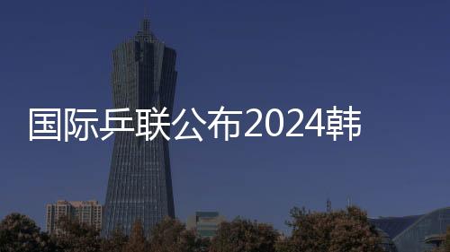 国际乒联公布2024韩国釜山世乒赛团体赛参赛名单