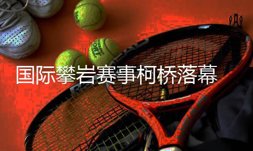 国际攀岩赛事柯桥落幕 “小众项目”何以迎来发展新篇?